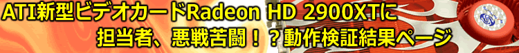 ATI新型ビデオカードRadeon HD 2900XTに担当者、悪戦苦闘！？動作検証結果ページ