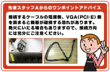 接続するケーブルの電源側、VGA(PCI-E)側を誤まると機器が破損する恐れがあります。発火にいたる場合もありますので、接続方向には充分にご注意ください。