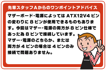 マザーボード・電源によってはATX 12V 4ピンの変わりに8ピンが使用できるものもあります。今回はマザー・電源の両方が8ピン仕様であった為8ピンで接続しています。マザー・電源のどちらか、または両方が4ピンの場合は4ピンのみ接続で問題ありません。