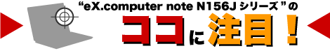 “eX.computer note N156Jシリーズ”のココに注目！